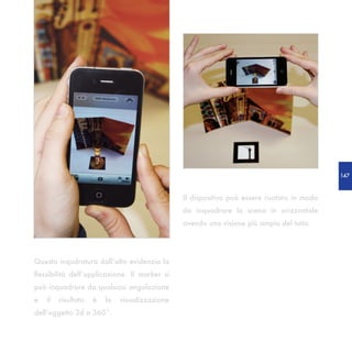 147



                                                Il dispositivo può essere ruotato in modo
                                                da inquadrare la scena in orizzontale
                                                avendo una visione più ampia del tutto.




Questa inqudratura dall’alto evidenzia la
flessibilità dell’applicazione. Il marker si
può inquadrare da qualsiasi angolazione
e   il   risultato   è   la   visualizzazione
dell’oggetto 3d a 360°.
 