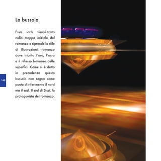 La bussola

      Essa     sarà   visualizzata
      nella mappa iniziale del
      romanzo e riprende lo stile
      di illustrazioni, romanzo
      dove trionfa l’oro, l’ocra
      e il riflesso luminoso delle
      superfici. Come si è detto
      in     precedenza     questa

148
      bussola non segna come
      punto di riferimento il nord
      ma il sud. Il sud di Sissì, la
      protagonista del romanzo.
 