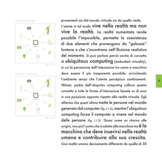 Realtà Virtuale (VR)                  provenienti sia dal mondo virtuale sia da quello reale.
                                                    vive nella realtà ma non
                                      L’utente in tal modo

    Optate quatis
    et reperiatem
    eossinv ella-
    tusdaeSum
                                      vive la realtà. La realtà aumentata rende
                                      possibile l’impossibile, permette la coesistenza
    ut qui vid
    e s e q u a e
    sitatisIcatibus,
    tem         sam
    fugianditia




                                      di due elementi che provengono da “galassie”
                                      lontane e che s’incontrano nell’illusione realistica
                                      del momento. Si può parlare perciò anche di concetto
                                      di   ubiquitous computing (embodied virtuality),
                       (fig. I,1.2)
                                      in cui la percezione dell’interazione tra uomo e macchina
Ubiquitous Computing                  deve essere il più trasparente possibile, arricchendo
                                      l’ambiente senza che l’utente percepisca cambiamenti.          15

    Optate quatis
    et reperiatem
    eossinv ella-
                                      Weiser, padre dell’ubiquitos computing colloca questo
    tusdaeSum
    ut qui vid




                                      concetto e tutte le forme d’interazione basate su di esso
    e s e q u a e
    sitatisIcatibus,
    tem         sam
    fugianditia




                                      in una posizione opposta rispetto alla realtà virtuale. Egli
                                      afferma che quest’ultima mette le persone nel mondo
                                      generato dal computer (fig. I.1.2), mentre l’ubiquitous
                                      computing forza il computer a vivere nel mondo
                       (fig. I,1.3)
                                      delle persone     (fig. I.1.3). Quasi come un ritorno alle

                                      origini, non più l’uomo che si adatta alla macchina ma è la
                                      macchina che deve inserirsi nella realtà
                                      umana e contribuire alla sua crescita.
                                      Una realtà umana decisamente differente da quella di 50
 