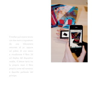 Il marker può essere tenuto
con due mani e inquadrato
da     una      telecamera
ancorata al pc oppure
sul palmo di una mano
e visualizzare il libro 3d
sul display del dispositivo
mobile. Il lettore terrà tra
le proprie mani il libro
proprio come nel romanzo
è descritto parlando del
principe.
 