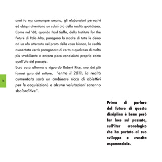 anni fa ma comunque umana, gli elaboratori pervasivi
     ed ubiqui diventano un substrato della realtà quotidiana.
     Come nel ‘68, quando Paul Saffo, della Institute for the
     Future di Palo Alto, paragona la madre di tutte le demo
     ad un ufo atterrato nel prato della casa bianca, la realtà
     aumentata verrà paragonata di certo a qualcosa di molto
     più strabiliante e ancora poco conosciuto proprio come
     quell’ufo del passato.
     Ecco cosa afferma a riguardo Robert Rice, uno dei più
     famosi guru del settore,   “entro il 2011, la realtà
16
     aumentata sarà un ambiente ricco di obiettivi
     per le acquisizioni, e alcune valutazioni saranno
     sbalorditive”.


                                                                  Prima       di      parlare
                                                                  del futuro di questa
                                                                  disciplina è bene però
                                                                  far luce sul passato,
                                                                  sull’iter        cronologico
                                                                  che ha portato al suo
                                                                  sviluppo     e      crescita
                                                                  esponenziale.
 