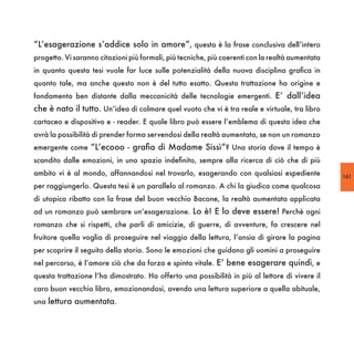 “L’esagerazione s’addice solo in amore”, questa è la frase conclusiva dell’intero
progetto. Vi saranno citazioni più formali, più tecniche, più coerenti con la realtà aumentata
in quanto questa tesi vuole far luce sulle potenzialità della nuova disciplina grafica in
quanto tale, ma anche questo non è del tutto esatto. Questa trattazione ha origine e
fondamento ben distante dalla meccanicità delle tecnologie emergenti. E’ dall’idea
che è nato il tutto. Un’idea di colmare quel vuoto che vi è tra reale e virtuale, tra libro
cartaceo e dispositivo e - reader. E quale libro può essere l’emblema di questa idea che
avrà la possibilità di prender forma servendosi della realtà aumentata, se non un romanzo
emergente come “L’ecooo - grafia di Madame Sissì”? Una storia dove il tempo è
scandito dalle emozioni, in uno spazio indefinito, sempre alla ricerca di ciò che di più
ambito vi è al mondo, affannandosi nel trovarlo, esagerando con qualsiasi espediente             161
per raggiungerlo. Questa tesi è un parallelo al romanzo. A chi la giudica come qualcosa
di utopico ribatto con la frase del buon vecchio Bacone, la realtà aumentata applicata
ad un romanzo può sembrare un’esagerazione. Lo è! E lo deve essere! Perchè ogni
romanzo che si rispetti, che parli di amicizie, di guerre, di avventure, fa crescere nel
fruitore quella voglia di proseguire nel viaggio della lettura, l’ansia di girare la pagina
per scoprire il seguito della storia. Sono le emozioni che guidano gli uomini a proseguire
nel percorso, è l’amore ciò che da forza e spinta vitale. E’ bene esagerare quindi, e
questa trattazione l’ha dimostrato. Ha offerto una possibilità in più al lettore di vivere il
caro buon vecchio libro, emozionandosi, avendo una lettura superiore a quella abituale,
una lettura aumentata.
 