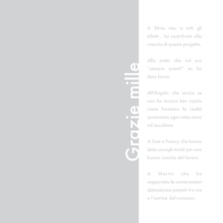 A Silvia che, a tutti gli
               effetti , ha contribuito alla
               crescita di questo progetto.


               Alla Justin che col suo




Grazie mille
               “sempre avanti” mi ha
               dato forza.


               All’Angelo che anche se
               non ha ancora ben capito
               come funziona la realtà
               aumentata ogni volta stava
               ad ascoltare.


               A Sam e Francy che hanno
               dato consigli mirati per una
               buona riuscita del lavoro.


               A    Mar tin     c he     ha
               sopportato le conversazioni
               abbastanza pesanti tra me
               e l’autrice del romanzo.
 