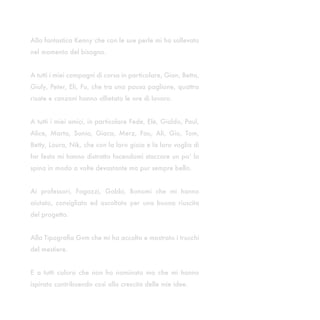 Alla fantastica Kenny che con le sue perle mi ha sollevato
nel momento del bisogno.


A tutti i miei compagni di corso in particolare, Gian, Betta,
Giuly, Peter, Eli, Fu, che tra una pausa paglione, quattro
risate e canzoni hanno allietato le ore di lavoro.


A tutti i miei amici, in particolare Fede, Ele, Gialdo, Paul,
Alice, Marta, Sonia, Giaca, Merz, Fau, Ali, Gio, Tom,
Betty, Laura, Nik, che con la loro gioia e la loro voglia di
far festa mi hanno distratto facendomi staccare un po’ la
spina in modo a volte devastante ma pur sempre bello.


Ai professori, Fogazzi, Gobbi, Bonomi che mi hanno
aiutato, consigliato ed ascoltato per una buona riuscita
del progetto.


Alla Tipografia Gvm che mi ha accolto e mostrato i trucchi
del mestiere.


E a tutti coloro che non ho nominato ma che mi hanno
ispirato contribuendo così alla crescita delle mie idee.
 