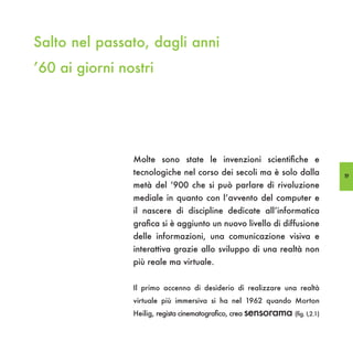 Salto nel passato, dagli anni
’60 ai giorni nostri




                Molte sono state le invenzioni scientifiche e
                tecnologiche nel corso dei secoli ma è solo dalla              19
                metà del ‘900 che si può parlare di rivoluzione
                mediale in quanto con l’avvento del computer e
                il nascere di discipline dedicate all’informatica
                grafica si è aggiunto un nuovo livello di diffusione
                delle informazioni, una comunicazione visiva e
                interattiva grazie allo sviluppo di una realtà non
                più reale ma virtuale.


                Il primo accenno di desiderio di realizzare una realtà
                virtuale più immersiva si ha nel 1962 quando Morton
                Heilig, regista cinematografico, crea sensorama (fig. I,2.1)
 