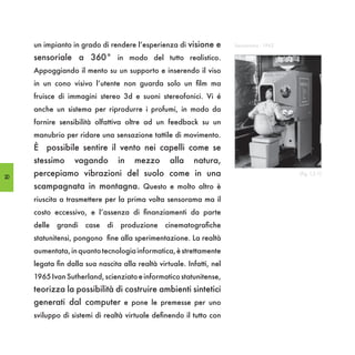 un impianto in grado di rendere l’esperienza di visione e         Sensorama - 1962

     sensoriale a 360° in modo del tutto realistico.
     Appoggiando il mento su un supporto e inserendo il viso
     in un cono visivo l’utente non guarda solo un film ma
     fruisce di immagini stereo 3d e suoni stereofonici. Vi é
     anche un sistema per riprodurre i profumi, in modo da
     fornire sensibilità olfattiva oltre ad un feedback su un
     manubrio per ridare una sensazione tattile di movimento.
     È possibile sentire il vento nei capelli come se
     stessimo     vagando         in   mezzo      alla    natura,
20
     percepiamo vibrazioni del suolo come in una                                          (fig. I,2.1)

     scampagnata in montagna. Questo e molto altro è
     riuscita a trasmettere per la prima volta sensorama ma il
     costo eccessivo, e l’assenza di finanziamenti da parte
     delle   grandi   case   di   produzione     cinematografiche
     statunitensi, pongono fine alla sperimentazione. La realtà
     aumentata, in quanto tecnologia informatica, è strettamente
     legata fin dalla sua nascita alla realtà virtuale. Infatti, nel
     1965 Ivan Sutherland, scienziato e informatico statunitense,
     teorizza la possibilità di costruire ambienti sintetici
     generati dal computer e pone le premesse per uno
     sviluppo di sistemi di realtà virtuale definendo il tutto con
 