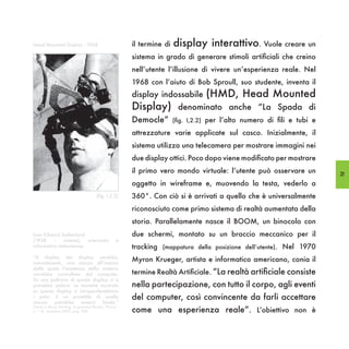 Head Mounted Display - 1968                            il termine di   display interattivo. Vuole creare un
                                                       sistema in grado di generare stimoli artificiali che creino
                                                       nell’utente l’illusione di vivere un’esperienza reale. Nel
                                                       1968 con l’aiuto di Bob Sproull, suo studente, inventa il
                                                       display indossabile        (HMD, Head Mounted
                                                       Display)         denominato anche “La Spada di
                                                       Democle”        (fig. I,2.2) per l’alto numero di fili e tubi e

                                                       attrezzature varie applicate sul casco. Inizialmente, il
                                                       sistema utilizza una telecamera per mostrare immagini nei
                                                       due display ottici. Poco dopo viene modificato per mostrare
                                                       il primo vero mondo virtuale: l’utente può osservare un           21
                                                       oggetto in wireframe e, muovendo la testa, vederlo a
                                       (fig. I,2.2)    360°. Con ciò si è arrivati a quello che è universalmente
                                                       riconosciuto come primo sistema di realtà aumentata della
                                                       storia. Parallelamente nasce il BOOM, un binocolo con
Ivan Edward Sutherland                                 due schermi, montato su un braccio meccanico per il
(1938 – vivente), scienziato                       e
informatico statunitense.                              tracking (mappatura della posizione dell’utente). Nel 1970
“Il display dei display sarebbe,
naturalmente, una stanza all’interno
                                                       Myron Krueger, artista e informatico americano, conia il
della quale l’esistenza della materia
verrebbe controllata dal computer.                     termine Realtà Artificiale. “La realtà artificiale consiste
Su una poltrona di questo display ci si
potrebbe sedere. Le manette mostrate                   nella partecipazione, con tutto il corpo, agli eventi
su questo display ci intrappolerebbero
i polsi. E un proiettile di quella                     del computer, così convincente da farli accettare
stanza   potrebbe     esserci   fatale.”
                                                       come una esperienza reale”. L’obiettivo non è
(citato in Bruce Sterling, Augmented Reality, Wired,
n.° 10, dicembre 2009, pag 138)
 