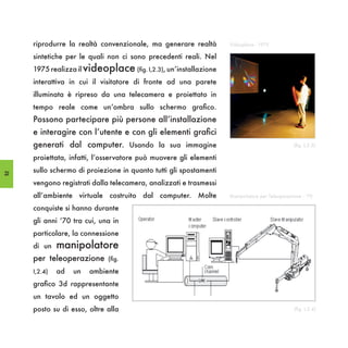 riprodurre la realtà convenzionale, ma generare realtà        Videoplace - 1975

     sintetiche per le quali non ci sono precedenti reali. Nel
     1975 realizza il videoplace (fig. I,2.3), un’installazione
     interattiva in cui il visitatore di fronte ad una parete
     illuminata è ripreso da una telecamera e proiettato in
     tempo reale come un’ombra sullo schermo grafico.
     Possono partecipare più persone all’installazione
     e interagire con l’utente e con gli elementi grafici
     generati dal computer. Usando la sua immagine                                     (fig. I,2.3)

     proiettata, infatti, l’osservatore può muovere gli elementi

22
     sullo schermo di proiezione in quanto tutti gli spostamenti
     vengono registrati dalla telecamera, analizzati e trasmessi
     all’ambiente virtuale costruito dal computer. Molte
     conquiste si hanno durante
     gli anni ‘70 tra cui, una in
     particolare, la connessione
     di un    manipolatore
     per teleoperazione      (fig.

     I,2.4)   ad   un   ambiente
     grafico 3d rappresentante
     un tavolo ed un oggetto
     posto su di esso, oltre alla
 