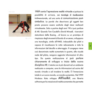 Data Suite                  1989 conia l’epressione realtà virtuale e ipotizza la
                            possibilità di arrivare, con tecnologie di visualizzazione
                            tridimensionale, ad una sorta di comunicazione post-
                            simbolica. Le parole che descrivono gli oggetti ben
                            presto possono essere sostituite dagli stessi realizzati
                            virtualmente. Solo a partire dagli anni ‘90 si può parlare
                            di AR. Quando Tom Caudell e David Minzell, ricercatori
                            statunitensi della Boeing , al lavoro su un prototipo di
             (fig. I,2.7)   rimpiazzo degli strumenti di bordo di un aereo, sviluppano
                            una tecnologia, simile all’HMD, indossabile dai piloti e
                            capace di visualizzare la rotta velocemente e tutte le       25
                            informazioni del decollo e atterraggio. Il congegno viene
                            così denominato realtà aumentata in quanto, alla visuale
                            reale del pilota, vengono aggiunte informazioni di altro
                            tipo.   Da   questa   realizzazione   si   può   parlare
                            chiaramente di sviluppo e inizio della nuova
                            disciplina AR. L’utente non è più davanti ad un ambiente
                            realizzato a computer, sono le informazioni ad uscire dal
                            mondo virtuale e ad invadere la realtà. È l’immersione
                            totale in un nuovo mondo, un mondo aumentato. Nel 1999
                            Hirokazu Kato sviluppa      ARToolkit,       una libreria
                            software per la creazione di realtà aumentata che permette
 