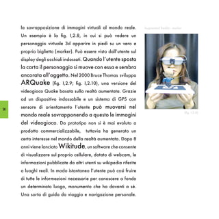 la sovrapposizione di immagini virtuali al mondo reale.         Augmented Reality - marker

     Un esempio è la fig. I,2.8, in cui si può vedere un
     personaggio virtuale 3d apparire in piedi su un vero e
     proprio biglietto (marker). Può essere visto dall’utente sul
     display degli occhiali indossati. Quando l’utente sposta
     la carta il personaggio si muove con essa e sembra
     ancorata all’oggetto. Nel 2000 Bruce Thomas sviluppa
     ARQuake         (fig. I,2.9; fig. I,2.10), una versione del
     videogioco Quake basata sulla realtà aumentata. Grazie
     ad un dispositivo indossabile e un sistema di GPS con

26
     sensore di orientamento l’utente può muoversi nel
                                                                                                  (fig. I,2.8)
     mondo reale sovrapponendo a questo le immagini
     del videogioco. Da prototipo non si è mai evoluto a
     prodotto commercializzabile,      tuttavia ha generato un
     certo interesse nel mondo della realtà aumentata. Dopo 8
     anni viene lanciato Wikitude, un software che consente
     di visualizzare sul proprio cellulare, dotato di webcam, le
     informazioni pubblicate da altri utenti su wikipedia riferite
     a luoghi reali. In modo istantaneo l’utente può così fruire
     di tutte le informazioni necessarie per conoscere a fondo
     un determinato luogo, monumento che ha davanti a sé.
     Una sorta di guida da viaggio e navigazione personale.
 