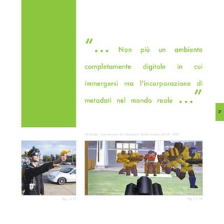 “...                  Non             più         un         ambiente

               completamente                          digitale                in        cui

               immergersi ma l’incorporazione di

               metadati nel mondo reale                                       ...”
                                                                                                   27




               ARQuake - una versione del videogioco Quake basata sull’AR - 2000




(fig. I,2.9)                                                                       (fig. I,2.10)
 