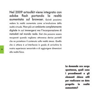 Nel 2009 artoolkit viene integrato con
     adobe flash portando la realtà
     aumentata sul browser. Quindi possiamo
     vedere la realtà aumentata come un’evoluzione della
     realtà virtuale. Non più un ambiente completamente
     digitale in cui immergersi ma l’incorporazione di
     metadati nel mondo reale. Dati che possono essere
     recuperati quando vogliamo attraverso device portatili
     che ne proiettano il contenuto sulla realtà stessa. Quello
     che si ottiene è un’interfaccia in grado di arricchire la

28
     nostra esperienza sensoriale e di aggiungere dimensioni
     alla realtà fisica.




                                                                  La domanda ora sorge
                                                                  spontanea, quali sono
                                                                  i procedimenti e gli
                                                                  elementi chiave utili
                                                                  per realizzare un dato
                                                                  progetto   in   realtà
                                                                  aumentata?
 