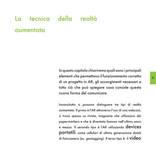 La   tecnica   della          realtà
aumentata




               In questo capitolo chiariremo quali sono i principali
               elementi che permettono il funzionamento corretto            31
               di un progetto in AR, gli accorgimenti necessari e
               tutto ciò che può spiegare cosa consiste questa
               nuova forma del comunicare.


               Innanzitutto si possono distinguere tre tipi di realtà
               aumentata. Il primo è l’AR attraverso l’uso di una webcam,
               si trova spesso su riviste, magazine che utilizzano dei
               paper-markers e che è diventata famosa nell’ultimo anno
               e mezzo. Il secondo tipo è l’AR utilizzando    devices
               portatili    come cellulari di ultima generazione dotati
               di fotocamera (es. geotagging). Il terzo tipo è il   video
 
