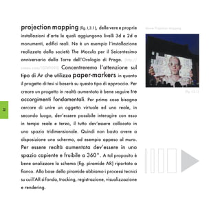 projection mapping (fig. I,3.1), delle vere e proprie            Movie Projection Mapping

     installazioni d’arte le quali aggiungono livelli 3d e 2d a
     monumenti, edifici reali. Ne è un esempio l’installazione
     realizzata dalla società The Macula per il Seicentesimo
     anniversario della Torre dell’Orologio di Praga. (http://
     vimeo.com/15749093)   Concentreremo l’attenzione sul
     tipo di Ar che utilizza paper-markers in quanto
     il progetto di tesi si baserà su questo tipo di approccio. Per
     creare un progetto in realtà aumentata è bene seguire tre                                   (fig. I,3.1)

     accorgimenti fondamentali. Per prima cosa bisogna
32
     cercare di unire un oggetto virtuale ed uno reale, in
     secondo luogo, dev’essere possibile interagire con esso
     in tempo reale e terzo, il tutto dev’essere collocato in
     uno spazio tridimensionale. Quindi non basta avere a
     disposizione uno schermo, ad esempio appeso al muro.
     Per essere realtà aumentata dev’essere in uno
     spazio capiente e fruibile a 360°. A tal proposito è
     bene analizzare lo schema (fig. piramide AR) riportato a
     fianco. Alla base della piramide abbiamo i processi tecnici
     su cui l’AR si fonda, tracking, registrazione, visualizzazione
     e rendering.
 