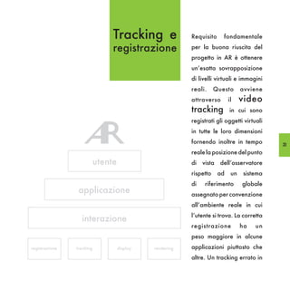 Tracking e                Requisito     fondamentale

                                registrazione             per la buona riuscita del
                                                          progetto in AR è ottenere
                                                          un’esatta sovrapposizione
                                                          di livelli virtuali e immagini
                                                          reali.     Questo       avviene
                                                          attraverso        il    video
                                                          tracking          in cui sono
                                                          registrati gli oggetti virtuali
                                                          in tutte le loro dimensioni
                                                          fornendo inoltre in tempo         33
                                                          reale la posizione del punto
                           utente                         di   vista   dell’osservatore
                                                          rispetto     ad    un   sistema
                                                          di    riferimento       globale
                 applicazione                             assegnato per convenzione
                                                          all’ambiente reale in cui
                                                          l’utente si trova. La corretta
                  interazione
                                                          registrazione           ha   un
                                                          peso maggiore in alcune
registrazione   tracking            display   rendering   applicazioni piuttosto che
                                                          altre. Un tracking errato in
 