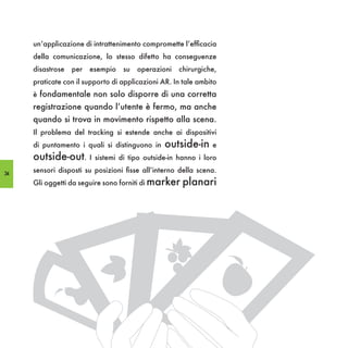 un’applicazione di intrattenimento compromette l’efficacia
     della comunicazione, lo stesso difetto ha conseguenze
     disastrose   per   esempio   su   operazioni   chirurgiche,
     praticate con il supporto di applicazioni AR. In tale ambito
     è fondamentale non solo disporre di una corretta
     registrazione quando l’utente è fermo, ma anche
     quando si trova in movimento rispetto alla scena.
     Il problema del tracking si estende anche ai dispositivi
     di puntamento i quali si distinguono in    outside-in     e
     outside-out. I sistemi di tipo outside-in hanno i loro
34
     sensori disposti su posizioni fisse all’interno della scena.
     Gli oggetti da seguire sono forniti di marker   planari
 