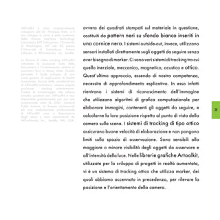 ARToolKit è stato originariamente          ovvero dei quadrati stampati sul materiale in questione,
sviluppato dal Dr. Hirokazu Kato, e il
suo sviluppo in corso è stato sostenuto    costituiti da pattern neri su sfondo bianco inseriti in
dalla Human Interface Technology
Laboratory (HIT Lab) presso l’Università
di Washington, HIT Lab NZ presso
                                           una cornice nera. I sistemi outside-out, invece, utilizzano
l’Università di Canterbury, Nuova
Zelanda, e ARToolworks, Inc, Seattle.      sensori installati direttamente sugli oggetti da seguire senza
Le librerie di video tracking ARToolKit    aver bisogno di marker. Ci sono vari sistemi di tracking tra cui
calcolano la posizione reale della
fotocamera e l’orientamento relativo ai    quello inerziale, meccanico, magnetico, acustico e ottico.
marcatori fisici in tempo reale. Questo
permette il facile sviluppo di una
vasta gamma di applicazioni di Realtà
                                           Quest’ultimo approccio, essendo di nostra competenza,
Aumentata. Alcune delle caratteristiche
di ARToolKit includono: camera singola     necessita di approfondimento esplicativo. In esso infatti
posizione       tracking orientamento.
Codice di monitoraggio che utilizza        rientrano i sistemi di riconoscimento dell’immagine
semplici quadrati neri. ARToolKit è reso
disponibile gratuitamente per uso non      che utilizzano algoritmi di grafica computazionale per
commerciale sotto la GNU, General
Public License. Le licenze commerciali
ad una realizzazione professionale
                                           elaborare immagini, contenenti gli oggetti da seguire, e           35
di ARToolKit sono a disposizione
degli utenti e sono amministrati da        calcolarne la loro posizione rispetto al punto di vista della
ARToolworks, Inc., Seattle, WA, USA.
                                           camera sulla scena. I sistemi di tracking di tipo ottico
                                           assicurano buone velocità di elaborazione e non pongono
                                           limiti sullo spazio di osservazione. Sono sensibili alla
                                           maggiore o minore visibilità degli oggetti da osservare e
                                           all’intensità della luce. Nelle librerie grafiche Artoolkit,
                                           utilizzate per lo sviluppo di progetti in realtà aumentata,
                                           vi è un sistema di tracking ottico che utilizza marker, dei
                                           quali abbiamo accennato in precedenza, per rilevare la
                                           posizione e l’orientamento della camera.
 