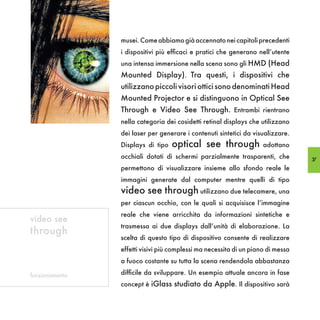 musei. Come abbiamo già accennato nei capitoli precedenti
                i dispositivi più efficaci e pratici che generano nell’utente
                una intensa immersione nella scena sono gli HMD (Head
                Mounted Display). Tra questi, i dispositivi che
                utilizzano piccoli visori ottici sono denominati Head
                Mounted Projector e si distinguono in Optical See
                Through e Video See Through. Entrambi rientrano
                nella categoria dei cosidetti retinal displays che utilizzano
                dei laser per generare i contenuti sintetici da visualizzare.
                Displays di tipo   optical see through              adottano
                occhiali dotati di schermi parzialmente trasparenti, che         37
                permettono di visualizzare insieme allo sfondo reale le
                immagini generate dal computer mentre quelli di tipo
                video see through utilizzano due telecamere, una
                per ciascun occhio, con le quali si acquisisce l’immagine
                reale che viene arricchita da informazioni sintetiche e
video see
                trasmessa ai due displays dall’unità di elaborazione. La
through
                scelta di questo tipo di dispositivo consente di realizzare
                effetti visivi più complessi ma necessita di un piano di messa
                a fuoco costante su tutta la scena rendendola abbastanza

funzionamento   difficile da sviluppare. Un esempio attuale ancora in fase
                concept è iGlass studiato da Apple. Il dispositivo sarà
 