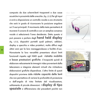 composto da due schermi-lenti trasparenti e due casse                iGlass - Apple

     acustiche in prossimità delle orecchie. (fig. I,3.2) Per gli input
     si avrà a disposizione un controllo vocale e uno strumento
     che sarà in grado di riconoscere la posizione angolare
     sui 3 assi principali. Il movimento della testa permetterà di
     muovere il cursore di controllo e con un semplice consenso
     vocale si selezionerà l’area desiderata. Detto questo si
     può passare a parlare degli       hand held display
     (fig. I,3.3), dispositivi portatili quali palmari, cellulari,                                   (fig. I,3.2)

     display a specchio e video proiettori, molto diffusi negli

38
     ultimi anni per la loro maneggevolezza e facilità d’uso.             Esempio di Hand Held Display

     Nonostante la loro versatilità presentano alcuni limiti
     funzionali rispetto agli HMD quali          ristretta mobilità
     e basse prestazioni grafiche. L’incapacità quindi di
     elaborare velocemente le immagini video provenienti dalla
     telecamera e integrare elementi virtuali che richiedono
     elaborazioni grafiche dispendiose. L’altro limite di questi
     dispositivi proviene dalle ridotte capacità delle lenti
     che non permettono di variare la profondità di proiezione                                       (fig. I,3.3)


     e   dall’angolo    di   vista   limitato    dal   visualizzatore,
     solitamente di piccole dimensioni. I       display di tipo
     spaziale       si differenziano dai precedenti poiché non
 