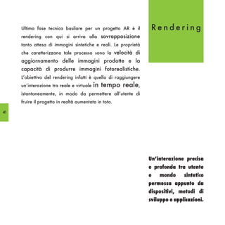 Ultima fase tecnica basilare per un progetto AR è il         Rendering
     rendering con qui si arriva alla sovrapposizione
     tanto attesa di immagini sintetiche e reali. Le proprietà
     che caratterizzano tale processo sono la velocità di
     aggiornamento delle immagini prodotte e la
     capacità di produrre immagini fotorealistiche.
     L’obiettivo del rendering infatti è quello di raggiungere
     un’interazione tra reale e virtuale   in tempo reale,
     istantaneamente, in modo da permettere all’utente di
     fruire il progetto in realtà aumentata in toto.

40




                                                                 Un’interazione precisa
                                                                 e profonda tra utente
                                                                 e   mondo      sintetico
                                                                 permessa appunto da
                                                                 dispositivi, metodi di
                                                                 sviluppo e applicazioni.
 