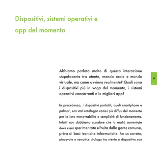 Dispositivi, sistemi operativi e
app del momento




                 Abbiamo parlato molto di questa interazione
                 stupefacente tra utente, mondo reale e mondo                   43
                 virtuale, ma come avviene realmente? Quali sono
                 i dispositivi più in voga del momento, i sistemi
                 operativi concorrenti e le migliori app?


                 In precedenza, i dispositivi portatili, quali smartphone e
                 palmari, son stati catalogati come i più diffusi del momento
                 per la loro manovrabilità e semplicità di funzionamento.
                 Infatti non dobbiamo scordare che la realtà aumentata
                 deve esser sperimentata e fruita dalla gente comune,
                 priva di basi tecniche informatiche. Per un corretto,
                 piacevole e semplice dialogo tra utente e dispositivo son
 