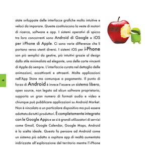 state sviluppate delle interfacce grafiche molto intuitive e
     veloci da imparare. Queste costituiscono la veste di motori
     di ricerca, software e app. I sistemi operativi di spicco
     tra loro concorrenti sono Android di Google e iOS
     per i-Phone di Apple. Ci sono varie differenze che li
     portano verso utenti diversi. I sistemi iOS per   i-Phone
     son più semplici da gestire, più intuitivi grazie al design
     dallo stile minimalista ed elegante, una delle carte vincenti
     di Apple da sempre. L’interfaccia curata nel dettaglio delle
     animazioni, accattivanti e attraenti. Molte applicazioni

44
     nell’App Store ma comunque a pagamento. Il punto di
     forza di Android è invece l’essere un sistema libero,
     open source, non legato ad alcun software proprietario,
     supporta un gran numero di formati audio e video e
     chiunque può pubblicare applicazioni su Android Market.
     Non è vincolato a un particolare dispositivo ma può essere
     adottato da tutti i produttori. È completamente integrato
     con le Google Apps e se si è grandi utilizzatori di servizi
     come Gmail, Google Calendar, Google Maps, Android
     è la scelta ideale. Questo fa pensare ad Android come
     un sistema più adatto a ospitare app di realtà aumentata
     indirizzate all’esplorazione del territorio mentre l’i-Phone
 