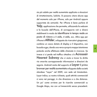 sia più adatto per realtà aumentata applicata a situazioni
di intrattenimento, ludiche. Si possono citare alcune app
del momento solo per i-Phone, solo per Android oppure
supportate da entrambi. Per i-Phone è bene parlare di
Yelp, applicazione che permette, utilizzando la webcam
e la bussola dell’iPhone, di sovrapporre voti a diversi
stabilimenti in modo da identificare in tempo reale un
posto di ristoro a 5 stelle, 4 stelle, ecc. Altra app per
i-Phone è ARIder, sviluppata da ricercatori giapponesi,
combina un casco dotato di display e il dispositivo, con
bussola e gps, dando una vera e propria mappa istantanea        45
potendo anche effettuare delle chiamate in vivavoce. Se
invece ci si perde nel traffico cittadino c’è   Acrossair
Nearest Subway             che ci aiuta a trovar la diritta
via smarrita sovrapponendo informazioni e direzioni da
seguire. Android vanta del supporto di   Layar il primo
browser per realtà aumentata sviluppato dalla società
olandese “Layar” nel 2009, con sede ad Amsterdam.
Layar indica, su nostra richiesta, quali attività commerciali
ci sono nei paraggi, in che direzione e a che distanza.
Un po’ come avviene per le ricerche commerciali su
Google Maps, ma con un’immersività senza precedenti.
 