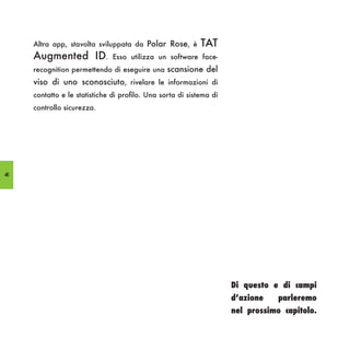 Altra app, stavolta sviluppata da Polar Rose, è        TAT
     Augmented ID.             Esso utilizza un software face-
     recognition permettendo di eseguire una scansione del
     viso di uno sconosciuto, rivelare le informazioni di
     contatto e le statistiche di profilo. Una sorta di sistema di
     controllo sicurezza.




46




                                                                     Di questo e di campi
                                                                     d’azione    parleremo
                                                                     nel prossimo capitolo.
 
