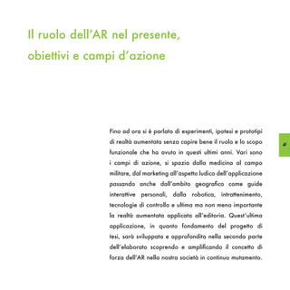 Il ruolo dell’AR nel presente,
obiettivi e campi d’azione




                Fino ad ora si è parlato di esperimenti, ipotesi e prototipi
                di realtà aumentata senza capire bene il ruolo e lo scopo      49
                funzionale che ha avuto in questi ultimi anni. Vari sono
                i campi di azione, si spazia dalla medicina al campo
                militare, dal marketing all’aspetto ludico dell’applicazione
                passando anche dall’ambito geografico come guide
                interattive personali, dalla robotica, intrattenimento,
                tecnologie di controllo e ultima ma non meno importante
                la realtà aumentata applicata all’editoria. Quest’ultima
                applicazione, in quanto fondamento del progetto di
                tesi, sarà sviluppata e approfondita nella seconda parte
                dell’elaborato scoprendo e amplificando il concetto di
                forza dell’AR nella nostra società in continuo mutamento.
 
