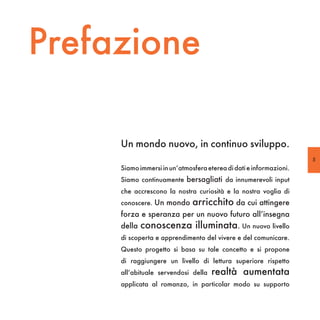 Prefazione

     Un mondo nuovo, in continuo sviluppo.
                                                                    5
     Siamo immersi in un’atmosfera eterea di dati e informazioni.
     Siamo continuamente bersagliati da innumerevoli input
     che accrescono la nostra curiosità e la nostra voglia di
     conoscere. Un mondo      arricchito da cui attingere
     forza e speranza per un nuovo futuro all’insegna
     della   conoscenza illuminata. Un nuovo livello
     di scoperta e apprendimento del vivere e del comunicare.
     Questo progetto si basa su tale concetto e si propone
     di raggiungere un livello di lettura superiore rispetto
     all’abituale servendosi della   realtà aumentata
     applicata al romanzo, in particolar modo su supporto
 