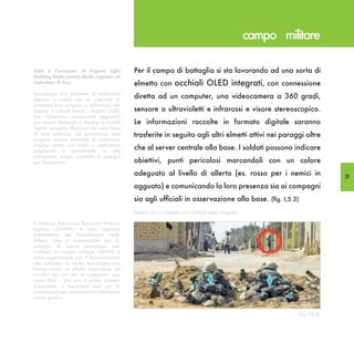campo militare

OLED è l’acronimo di Organic Light             Per il campo di battaglia si sta lavorando ad una sorta di
Emitting Diode ovvero diodo organico ad
emissione di luce.                             elmetto con occhiali OLED integrati, con connessione
Tecnologia che permette di realizzare
display a colori con la capacità di
                                               diretta ad un computer, una videocamera a 360 gradi,
emettere luce propria: a differenza dei
display a cristalli liquidi, i display OLED    sensore a ultravioletti e infrarossi e visore stereoscopico.
non richiedono componenti aggiuntivi
per essere illuminati (i display a cristalli   Le informazioni raccolte in formato digitale saranno
liquidi vengono illuminati da una fonte
di luce esterna), ma producono luce            trasferite in seguito agli altri elmetti attivi nei paraggi oltre
propria; questo permette di realizzare
display molto più sottili e addirittura
pieghevoli e arrotolabili, e che
                                               che al server centrale alla base. I soldati possono indicare
richiedono minori quantità di energia
per funzionare.                                obiettivi, punti pericolosi marcandoli con un colore
                                               adeguato al livello di allerta (es. rosso per i nemici in                   51
                                               agguato) e comunicando la loro presenza sia ai compagni
                                               sia agli ufficiali in osservazione alla base. (fig. I,5.3)
                                               Veduta da un elmetto con occhiali oled integrati

Il Defense Advanced Research Projects
Agency (DARPA) è una agenzia
Statunitense del Dipartimento della
Difesa. Essa è responsabile per lo
sviluppo di nuove tecnologie per
l’utilizzo in campo militare. DARPA è
stata responsabile per il finanziamento
allo sviluppo di molte tecnologie che
hanno avuto un effetto importante sul
mondo, tra cui reti di computer, così
come NLS , che era il primo sistema
d’ipertesto, e importanti basi per la
contemporanea onnipresente interfaccia
utente grafica .


                                                                                                            (fig. I,5.3)
 