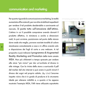 communication and marketing

     Per quanto riguarda la comunicazione e marketing, la realtà      AR Marketing and Promotion - IKEA

     aumentata offre notevoli, per non dire strabilianti espedienti
     per rendere il tal prodotto desiderabile e convincente sul
     mercato. Si punta tutto sull’emozione dell’attimo.
     L’attimo in cui il possibile compratore avendo davanti il
     prodotto effettivo, in miniatura o anche a dimensioni
     reali, lo può scrutare, posizionare nel punto della stanza
     dove crede stia meglio, provare svariate tonalità di colore

52
     standosene comodamente a casa o in ufficio avendo solo
     a disposizione dei fogli di carta e una webcam. A tal
     proposito si può indicare il programma di Augmented
     Reality Marketing and Promotion della tanto amata
                                                                                                 (fig. I,5.4)
     IKEA. Non più chilometri e tempo sprecato per andare
     allo store “più vicino” per dar un’occhiata al divano in
     stile vintage. Con la rivista dello store o scaricardo il pdf
     del marker dal sito internet si può avere in pochi minuti il
     divano dei sogni nel proprio salotto. (fig. I,5.4) L’enorme
     impatto visivo che è in grado di produrre è lo strumento
     ideale per ottenere visibilità e, a quanto ci ha appena
     mostrato l’esempio IKEA, l’AR viene utilizzata soprattutto
 