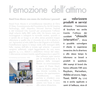 l’emozione dell’attimo
Hand From Above: una mano che trasforma i passanti                    per  valorizzare
Hand From Above è un’installazione interattiva di Chris
                                                                      prodotti e servizi
O’Shea. Commissionata dal Foundation for Art & Creative               attraverso         l’animazione
Technology, dall’ Abandon Normal Devices Festival
                                                                      di    brochure         ma    anche
e dal Liverpool City Council per promuovere l’utilizzo
degli schermi della BBC nella città. Un lavoro nato per               tramite      l’utilizzo         dei
incoraggiare a indagare la normale routine, quando ci
si sposta da un luogo a un altro senza prestare troppa
                                                                               “chioschi
                                                                      cosiddetti
attenzione a quello che ci circonda né a chi è attorno a              interattivi” , dove
noi. Ispirandosi al mito della Terra dei Giganti e al Goliath,
                                                                      è     possibile        coinvolgere
l’installazione agisce in tempo reale sulle immagini della
folla, riprese dall’alto e inviate agli schermi. I passanti           il cliente in esperienze                53
vengono solleticati, colpiti leggermente da una mano
                                                                      immersive che lo divertono
gigante (fig. I,5.5), distorti o addirittura rimossi dal video.
L’alterazione avviene tramite openFrameworks e openCV,                e allo stesso tempo lo
                                        due software open source
AR Marketing and Promotion - IKEA                                     informano         su    brand      e
                                        per la modellazione e la
                                        gestione delle immagini       prodotti     in         questione.
                                        filmate. La sonorizzazione    Altri esempi di brand che
                                        è opera di Owen Lloyd.
                                        Come se fossero vittima di    hanno utilizzato l’AR sono
                                        una divinità invisibile, le   Rayban, Heineken,
                                        persone che sperimentano
                                        l’installazione,      sono    Adidas ed ancora, Lego,
                                        portate a chiedersi cosa      Tissot, BMW              (fig. I,5.6)
                                        succederebbe se l’essere
                                                                      ma è anche applicata a
                                        umano non fosse in cima
                           (fig. I,5.5) alla catena alimentare.       centri di bellezza, store di
 