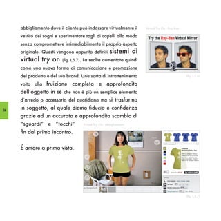 abbigliamento dove il cliente può indossare virtualmente il      Virtual Try On - Ray Ban

     vestito dei sogni e sperimentare tagli di capelli alla moda
     senza compromettere irrimediabilmente il proprio aspetto
     originale. Questi vengono appunto definiti         sistemi di
     virtual try on       (fig. I,5.7). La realtà aumentata quindi

     come una nuova forma di comunicazione e promozione
     del prodotto e del suo brand. Una sorta di intrattenimento                                  (fig. I,5.6)

     volto alla fruizione      completa e approfondita
     dell’oggetto in sé che non è più un semplice elemento
     d’arredo o accessorio del quotidiano ma si trasforma

54
     in soggetto, al quale diamo fiducia e confidenza
     grazie ad un accurato e approfondito scambio di
     “sguardi” e “tocchi”            Virtual Try On - abbigliamento

     fin dal primo incontro.


     É amore a prima vista.




                                                                                                 (fig. I,5.7)
 