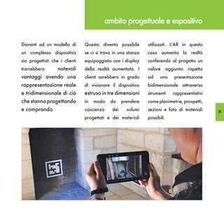 ambito progettuale e espositivo

Davanti ad un modello di        Questo diventa possibile       utilizzati. L’AR in questo
un complesso dispositivo        se ci si trova in una stanza   caso aumenta la realtà
sia progettisti che i clienti   equipaggiata con i display     conferendo al progetto un
trarrebbero        notevoli     della realtà aumentata. I      valore       aggiunto   rispetto
vantaggi avendo una             clienti sarebbero in grado     ad     una       presentazione
rappresentazione reale          di visionare il dispositivo    bidimensionale      attraverso
e tridimensionale di ciò        estruso in tre dimensioni      strumenti       rappresentativi
che stanno progettando          in   modo    da     prendere   come planimetrie, prospetti,
e comprando.                    coscienza     dei     volumi   sezioni e foto di materiali        55
                                progettati e dei materiali     possibili.
 