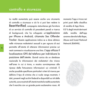 controllo e sicurezza

     La realtà aumentata può essere anche uno strumento                   momento l’app si trova nei
     di controllo e sicurezza e ciò lo si può ben vedere in               primi posti della classifica
     BeenVerified, compagnia statunitense già fornitore                   di vendita di App Store.
     di un servizio di controllo di precedenti penali e ricerca           Il 5 % degli introiti derivanti
     di background, che ha sviluppato un’applicazione                     dalla    vendita     dell’app
     per iPhone e Android, chiamata Sex Offender                          saranno devoluti alla Rape,
     Tracker. Questa applicazione indica se e dove abitano                Abuse and Incest National
     nelle vicinanze molestatori sessuali e per ognuno di essi            Network (RAINN).

56
     permette all’utente di ottenere informazioni precise sui
     reati commessi e visualizzarne una foto. L’app utilizza il
     localizzatore GPS del telefono per individuare la
     posizione dell’utente. Quindi carica da un database
     nazionale le informazioni dei molestatori che vivono
     nell’area in cui si trova, e mostra sovraimpressa alla
     ripresa dalla fotocamera informazioni sui criminali. È
     anche possibile specificare particolari criteri di ricerca per
     definire il tipo di crimine che si vuole venga mostrato. I
     dati, presenti negli archivi federali e disponibili sui siti delle
     autorità, sono mostrati all’utente tramite la realtà aumentata
     che li marchia con un grande punto esclamativo rosso. Al
 