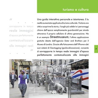 turismo e cultura


“ . . .                 Una guida interattiva personale e istantanea. È la
                        realtà aumentata applicata al turismo culturale. Visitare una
sovrapporre in tempo    città e scoprirne la storia, i luoghi più celebri e i personaggi

reale immagini          chiave dell’epoca semplicemente guardandoli per strada
                        attraverso il proprio cellulare di ultima generazione. Ne
d’epoca perfettamente
                        è un esempio   Streetmuseum, l’ultima applicazione
contestualizzate        gratuita ideata dall’agenzia Sister and Brothers per il
                        Museo di Londra. Grazie alla fotocamera dell’iPhone e dei
alle immagini reali
                        suoi sistemi di Geotagging (geolocalizzazione), consente

. . . ”
                                                                                           57
                        di sovrapporre in tempo reale immagini d’epoca
                        perfettamente       contestualizzate        alle    immagini
 