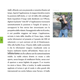 reali, offrendo così una piacevole e romantica finestra nel       Archeoguide

     tempo. Aperta l’applicazione, la mappa interattiva mostra
     la posizione dell’utente, e i vari siti della città catalogati.
     Basta inquadrare il luogo reale desiderato con l’iPhone,
     digitare il pulsante “vista 3D” e l’applicazione riconoscerà
     automaticamente la posizione e l’angolo di ripresa, e
     sovrapporrà la foto storica ben sincronizzata con la
     prospettiva della videata. Passeggiando nelle vie di Londra,
     è così possibile viaggiare nel tempo. L’applicazione,
     arrivata in testa della classifica di iTunes Apps, include
                                                                                     (fig. I,5.7)
58
     anche informazioni sul presente e il passato dei 200 siti
     selezionati, e si può scaricare sul sito di Streetmuseum.
     Oltre alla facilità d’uso, il fascino della realtà aumentata
     è che le informazioni vengono visualizzate come se
     fossero realmente inserite nell’ambiente. Nasce così un
     infoturismo che fa cultura con la comunicazione
     mobile. La realtà urbana diventa un museo a cielo
     aperto, senza bisogno di installazioni fisiche, senza orari
     di apertura e senza biglietto da pagare. È un incontro
     tra storia e futuro. Oltre a Londra, la realtà aumentata
     applicata al turismo è già di moda in altre grandi città
     internazionali ma anche Italiane come Ferrara. A livello
 