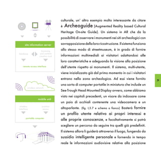 culturale, un’ altro esempio molto interessante da citare
                                    è   Archeoguide (Augmented Reality based Cultural
                                    Heritage On-site Guide). Un sistema in AR che da la
                                    possibilità di osservare i monumenti nei siti archeologici con

      site information server       sovrapposizione della loro ricostruzione. Il sistema funziona

                      browsing
                                    allo stesso modo di streetmuseum, è in grado di fornire
database            and content
                    creation tool   informazioni multimediali ai visitatori adattandosi alle
                                    loro caratteristiche e adeguando la visione alla posizione
    remote access interface         dell’utente rispetto ai monumenti. Il sistema, multi-utente,
                                    viene inizializzato già dal primo momento in cui i visitatori
                                    entrano nella zona archeologica. Ad essi viene fornito           59
                                    una sorta di computer portatile in miniatura che include un
        wireless network
                                    See-Trough Head Mounted Display ovvero, come abbiamo
                                    visto nei capitoli precedenti, un visore da indossare come
                   mobile unit
                                    un paio di occhiali contenente una videocamera e un
 wireless             position
interface              sensor       altoparlante. (fig. I,5.7 e schema a fianco) Basterà fornire
                                    un profilo utente relativo ai propri interessi e
       portable computer
                                    alle proprie conoscenze, e facoltativamente si potrà
                                    scegliere un percorso da seguire tra quelli già predefiniti.
                                    Il sistema allora li guiderà attraverso il luogo, fungendo da
                                    sussidio intelligente personale e fornendo in tempo
                                    reale le informazioni audiovisive relative alla posizione
 