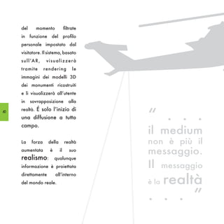 del        momento             filtrate
     in    funzione      del        profilo
     personale impostato dal
     visitatore. Il sistema, basato
     s u l l ’A R ,    visualizzerà
     tramite          rendering          le
     immagini dei modelli 3D
     dei monumenti ricostruiti
     e li visualizzerà all’utente
     in    sovrapposizione             alla


                                               “ . . .
60
     realtà. É solo l’inizio di
     una diffusione a tutto
     campo.
                                               il medium
     La     forza      della        realtà     non è più il
     aumentata          è      il      suo
                                               messaggio.
     realismo:              qualunque
     informazione è proiettata                 Il     messaggio

                                                      realtà
     direttamente           all’interno
     del mondo reale.                          è la

                                               . . . ”
 