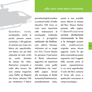 sulla carta come lettura aumentata


                                  permettendogli di accedere          questo è reso possibile
                                  a contenuti inediti. A livello      senza alterare la stampa
                                  educativo l’AR trova un             del libro. Nessun Marker
                                  ruolo      assai     importante     presente     nelle    pagine,
Quotidiani,            riviste,   nella     realizzazione       di    l’identificazione
enciclopedie,     anche      le   enciclopedie         multimedia     avviene       direttamente
parole    possono        essere   come        il      progetto        riconoscendo le foto
aumentate. L’ AR applicata        realizzato da Nathan,               e le immagini presenti
al cartaceo per avere una         casa      editrice     francese,    nella        pubblicazione      61
lettura più approfondita,         indirizzato ad un target            originale,    senza   alcuna
una lettura non più fatta         tra i 10 e i 15 anni. Questo        aggiunta. Come ho già
solamente da testo scritto        ha permesso l’inserimento           detto in precedenza questo
ma       anche      stimolata     di     filmati,     informazioni    argomento sarà l’oggetto
da   esempi      3d,     video,   aggiuntive ed esperienze            della seconda parte di
illustrazioni scomposte e         interattive       come    quella    questa       argomentazione
molto altro ancora. Ne            dell’elicottero che “esce”          in cui verrà approfondito
sono esempi magazines             dalla      pagina.       Grazie     il ruolo del libro cartaceo
come Color ed Esquire             alla tecnologia di Realtà           di fronte alle nuove e
che hanno utilizzato l’AR         Aumentata Total Immersion,          spettacolari innovazioni in
per intrattenere il lettore       precedentemente           citata,   campo tecnologico.
 