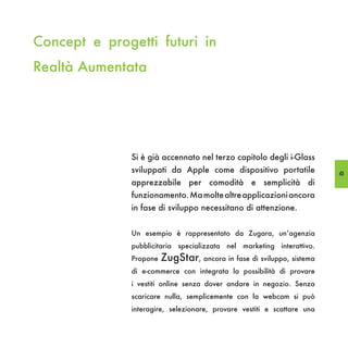 Concept e progetti futuri in
Realtà Aumentata




               Si è già accennato nel terzo capitolo degli i-Glass
               sviluppati da Apple come dispositivo portatile            63
               apprezzabile per comodità e semplicità di
               funzionamento. Ma molte altre applicazioni ancora
               in fase di sviluppo necessitano di attenzione.


               Un esempio è rappresentato da Zugara, un’agenzia
               pubblicitaria specializzata nel marketing interattivo.
               Propone   ZugStar, ancora in fase di sviluppo, sistema
               di e-commerce con integrata la possibilità di provare
               i vestiti online senza dover andare in negozio. Senza
               scaricare nulla, semplicemente con la webcam si può
               interagire, selezionare, provare vestiti e scattare una
 