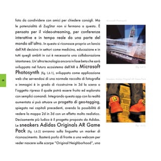 foto da condividere con amici per chiedere consigli. Ma        Microsoft Photosynth

     le potenzialità di ZugStar non si fermano a questo. È
     pensata per il video-streaming, per conferenze
     interattive e in tempo reale da una parte del
     mondo all’altro. In questo si riconosce proprio un lancio
     dell’AR decisivo in settori come medicina, educazione e in
     tutti quegli ambiti in cui è necessaria una collaborazione
     istantanea. Un’altra tecnologia ancora in fase beta che sarà
     sviluppata nel futuro ecosistema dell’AR è   Microsoft                                    (fig. I,6.1)

     Photosynth        (fig. I,6.1), sviluppato come applicazione

64
     web che servendosi di una normale raccolta di fotografie       Sneakers Adidas Original AR Game Pack

     o immagini è in grado di ricostruirne in 3d la scena o
     l’oggetto ripreso il quale potrà essere fruito ed esplorato
     con semplici comandi. Integrando questa app con la realtà
     aumentata si può attuare un progetto di geo-tagging,
     spiegato nei capitoli precedenti, avendo la possibilità di
     vedere la mappa 2d in 3d con un effetto molto realistico.
     Decisamente più ludico è il progetto proposto da Adidas.
     Le sneakers      Adidas Originals AR Game                                                 (fig. I,6.2)

     Pack    (fig. I,6.2) avranno sulla linguetta un marker di

     riconoscimento. Basterà porlo di fronte a una webcam per
     veder nascere sulle scarpe “Original Neighborhood”, una
 
