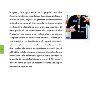 la spesa, interagire col mondo proprio come John                 SixthSense

     Anderton. SixthSense consiste in un dispositivo da indossare
     intorno al collo, capace di generare automaticamente
     un’interfaccia utente di tipo gestuale proiettata, tramite
     un dispositivo integrato, su una qualunque superficie. Si
     tratta perciò di una videocamera che registra ciò che
     l’individuo vede intorno a sé, collegandosi a un piccolo
     computer dotato di connessione internet. L’utente può
     così interagire con l’ambiente e gli oggetti circostanti,                     (fig. I,6.5)

     attraverso alcuni sensori colorati indossati sulla punta delle

66
     dita. Sembra che Mistry, ex-dipendente Microsoft ora al
     MIT, abbia tutte le intenzioni di rendere disponibile la sua
     innovazione alla collettività: ognuno potrà decidere di
     assemblarsi il proprio SixthSense al prezzo di 350 dollari,
     dato che verrà lanciato sul mercato seguendo una logica
     prettamente open source.
 
