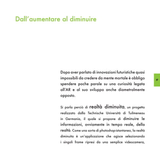 Dall’aumentare al diminuire




               Dopo aver parlato di innovazioni futuristiche quasi
               impossibili da credere da mente mortale è obbligo           69
               spendere poche parole su una curiosità legata
               all’AR e al suo sviluppo anche diametralmente
               opposto.


               Si parla perciò di   realtà diminuita,       un progetto
               realizzato dalla Technische Universitä di Tuilmeneau
               in Germania, il quale si propone di diminuire le
               informazioni, ovviamente in tempo reale, della
               realtà. Come una sorta di photoshop-istantaneo, la realtà
               diminuita è un’applicazione che agisce selezionando
               i singoli frame ripresi da una semplice videocamera,
 
