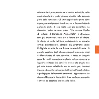cultura e l’AR proposta anche in ambito editoriale, della
quale si parlerà in modo più approfondito nella seconda
parte della trattazione. Gli ultimi capitoli della prima parte
espongono vari progetti in AR ancora in fase embrionale
parlando anche di una realtà non più aumentata ma
diminuita. Nella seconda parte, “Un nuovo livello
di lettura: il Romanzo Aumentato” si affrontano
temi più emozionali, vicini sia al lettore sia all’editore.
Si riflette sul ruolo del libro tradizionale in un mondo
ormai evanescente, sempre più protratto verso
il digitale e tutte le sue forme smaterializzate. Si             7
pone la questione degli e-book emergenti scoprendo pregi
e difetti rispetto al libro cartaceo. Si cerca di spiegare
come la realtà aumentata applicata ad un romanzo su
supporto cartaceo sia come un ritorno alle origini, non
più una lettura individuale ma un modo per ritrovarsi
insieme ed ascoltare stupendosi di fronte all’aspetto ludico
e pedagogico del romanzo attraverso l’applicazione. Un
ritorno al focolare domestico dove son le persone unite
e attente ad ascoltare che fanno la storia.
 