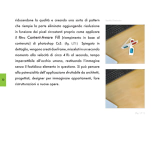 riducendone la qualità e creando una sorta di pattern            Realtà Diminuita

     che riempie la parte eliminata aggiungendo risoluzione
     in funzione dei pixel circostanti proprio come applicare
     il filtro Content-Aware Fill (riempimento in base al
     contenuto) di photoshop Cs5. (fig. I,7.1)       Spiegato in
     dettaglio, vengono creati due frame, miscelati in un secondo
     momento alla velocità di circa 41fs al secondo, tempo
     impercettibile all’occhio umano, restituendo l’immagine
     senza il fastidioso elemento in questione. Si può pensare
     alla potenzialità dell’applicazione sfruttabile da architetti,

70
     progettisti, designer per immaginare appartamenti, fare
     ristrutturazioni o nuove opere.




                                                                                         (fig. I,7.1)
 