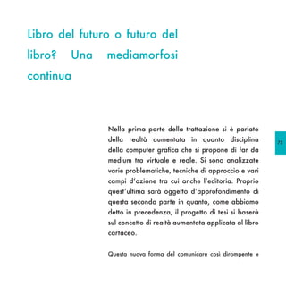 Libro del futuro o futuro del
libro?   Una   mediamorfosi
continua



               Nella prima parte della trattazione si è parlato
               della realtà aumentata in quanto disciplina           75
               della computer grafica che si propone di far da
               medium tra virtuale e reale. Si sono analizzate
               varie problematiche, tecniche di approccio e vari
               campi d’azione tra cui anche l’editoria. Proprio
               quest’ultima sarà oggetto d’approfondimento di
               questa seconda parte in quanto, come abbiamo
               detto in precedenza, il progetto di tesi si baserà
               sul concetto di realtà aumentata applicata al libro
               cartaceo.


               Questa nuova forma del comunicare così dirompente e
 