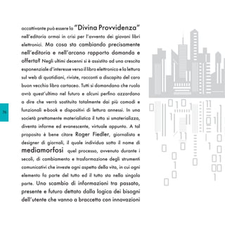 accattivante può essere la “Divina Provvidenza”
     nell’editoria ormai in crisi per l’avvento dei giovani libri
     elettronici. Ma cosa sta cambiando precisamente
     nell’editoria e nell’arcano rapporto domanda e
     offerta? Negli ultimi decenni si è assistito ad una crescita
     esponenziale d’interesse verso il libro elettronico e la lettura
     sul web di quotidiani, riviste, racconti a discapito del caro
     buon vecchio libro cartaceo. Tutti si domandano che ruolo
     avrà quest’ultimo nel futuro e alcuni perfino azzardano
     a dire che verrà sostituito totalmente dai più comodi e

76
     funzionali e-book e dispositivi di lettura annessi. In una
     società prettamente materialistica il tutto si smaterializza,
     diventa informe ed evanescente, virtuale appunto. A tal
     proposito è bene citare Roger Fiedler, giornalista e
     designer di giornali, il quale individua sotto il nome di
     mediamorfosi            quel processo, avvenuto durante i
     secoli, di cambiamento e trasformazione degli strumenti
     comunicativi che investe ogni aspetto della vita, in cui ogni
     elemento fa parte del tutto ed il tutto sta nella singola
     parte. Uno scambio di informazioni tra passato,
     presente e futuro dettato dalla logica dei bisogni
     dell’utente che vanno a braccetto con innovazioni
 