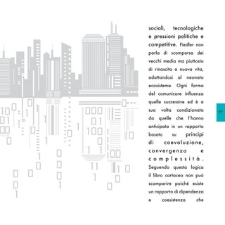 sociali,       tecnologiche
e pressioni politiche e
competitive. Fiedler non
parla di scomparsa dei
vecchi media ma piuttosto
di rinascita a nuova vita,
adattandosi         al   neonato
ecosistema. Ogni forma
del comunicare influenza
quelle successive ed è a
sua    volta        condizionata    77
da    quelle    che       l’hanno
anticipata in un rapporto
basato         su        principi
di       co evo l uz i one ,
convergenza                    e
c o m p l e s s i t à .
Seguendo questa logica
il libro cartaceo non può
scomparire poiché esiste
un rapporto di dipendenza
e      coesistenza           che
 